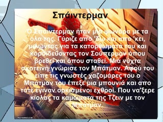 Σπάιντερμαν
  Ο Σπάιντερμαν ήταν μια ψωνάρα με τα
   όλα της. Γύριζε απο 'δω και απο 'κει,
  μιλώντας για τα κατορθωματά του και
   κοροϊδεύοντας τον Σούπερμαν όπου
    βρεθεί και όπου σταθεί. Μια νύχτα
σκοτεινή γνώρισε τον Μπάτμαν. Αφού του
     είπε τις γνωστές χαζομάρες του ο
 Μπάτμαν του έπεξε μια μπουνιά και απο
τότε έγιναν ορκισμένοι εχθροί. Που να'ξερε
   κιολας τα καμώματα της Τζειν με τον
                 Μπάτμαν.
 