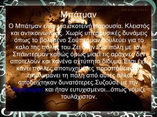 Μπάτμαν
Ο Μπάτμαν είναι μία σκοτεινή παρουσία. Κλειστός
και αντικοινωνικός. Χωρίς υπερφυσικές δυνάμεις
 όπως το βολεμένο Σούπερμαν δουλεύει για το
  καλο της πόλης του.Ζει στην ίδια πόλη με τον
 Σπάιντερμαν καθώς όμως μισεί τις αράχνες δεν
αποτελούν και κανένα αχτύπητο δίδυμο.Έτσι έχει
  κάνει πολλες αποτυχημένες προσπάθειες να
      απολυμάνει τη πόλη από αυτές αλλά
   αποδείχτηκαν δυνατότερες.Συζούσε με την
 Κατγούμαν και ήταν ευτυχισμενοι...όπως νόμιζε
                  τουλάχιστον.
 