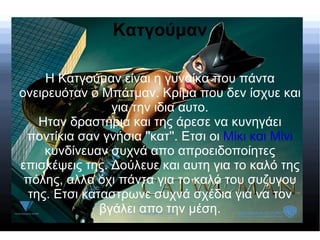 Κατγούμαν

     Η Κατγούμαν είναι η γυναίκα που πάντα
ονειρευόταν ο Μπάτμαν. Κρίμα που δεν ίσχυε και
                για την ιδια αυτο.
   Ηταν δραστήρια και της άρεσε να κυνηγάει
 ποντίκια σαν γνήσια ''κατ''. Ετσι οι Mίκι και Mίνι
    κυνδίνευαν συχνά απο απροειδοποίητες
επισκέψεις της. Δούλευε και αυτη για το καλό της
 πόλης, αλλα όχι πάντα για το καλό του συζυγου
 της. Ετσι καταστρωνε συχνά σχέδια για να τον
              βγάλει απο την μέση.
 