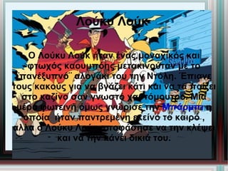 Λούκυ Λούκ

    Ο Λούκυ Λούκ ήταν ένας μοναχικός και
    φτωχός καουμπόης μετακινούταν με το
 ¨πανέξυπνό¨ αλογάκι του την Ντόλη. Έπιανε
τους κακούς για να βγάζει κάτι και να τα παίζει
  στο καζίνο σαν γνωστό χαρτόμουτρο. Μια
 μέρα φωτεινή όμως γνώρισε την Μπάρμπι η
   οποία ήταν παντρεμένη εκείνο το καιρό ,
αλλα ο Λούκυ Λούκ αποφάσησε να την κλέψει
          και να την κάνει δικιά του.
 