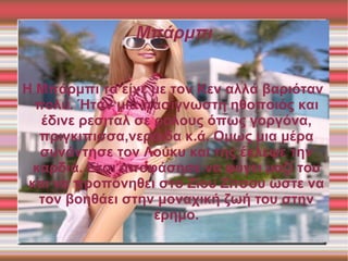 Μπάρμπι


Η Μπάρμπι τα είχε με τον Κεν αλλά βαριόταν
  πολύ. Ήταν μια πασίγνωστη ηθοποιός και
   έδινε ρεσιταλ σε ρόλους όπως γοργόνα,
   πριγκιπισσα,νεράιδα κ.ά. Ομως μια μέρα
   συνάντησε τον Λούκυ και της έκλεψε την
  καρδιά. Ετσι αποφάσησε να φύγει μαζί του
 και να προπονηθει στο Ζίου Ζίτσου ώστε να
   τον βοηθάει στην μοναχική ζωή του στην
                    έρημο.
 