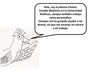 Hola, soy la paloma Chetos.
 Estudio Medicina en la Universidad
  Anáhuac, aunque también trabajo
         como paramédico.
 Siempre me ha gustado ayudar a los
demás, así que me encanta mi carrera
             y mi trabajo.
 