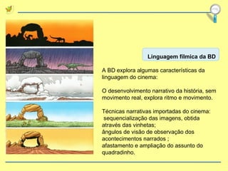 Linguagem fílmica da BD A BD explora algumas características da linguagem do cinema: O desenvolvimento narrativo da história, sem movimento real, explora ritmo e movimento. Técnicas narrativas importadas do cinema: sequencialização das imagens, obtida através das vinhetas;  ângulos de visão de observação dos acontecimentos narrados ;  afastamento e ampliação do assunto do quadradinho. 