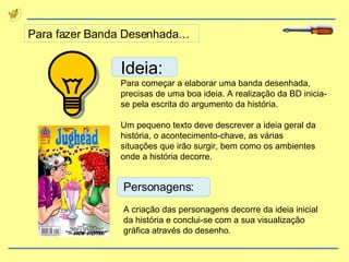 Para fazer Banda Desenhada… Ideia: Para começar a elaborar uma banda desenhada, precisas de uma boa ideia. A realização da BD inicia-se pela escrita do argumento da história. Um pequeno texto deve descrever a ideia geral da história, o acontecimento-chave, as várias situações que irão surgir, bem como os ambientes onde a história decorre. Personagens: A criação das personagens decorre da ideia inicial da história e conclui-se com a sua visualização gráfica através do desenho. 
