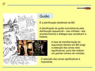 Guião É a planificação detalhada da BD. A planificação do guião concretiza-se pela distribuição sequencial – nas vinhetas - dos acontecimentos e diálogos que constituem a história. A fase de transformação do argumento literário em BD exige a selecção das cenas mais significativas, para não realizar um grande número de vinhetas. A selecção das cenas significativas é importante. 