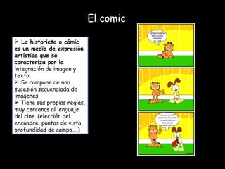 El comic
 La historieta o cómic
es un medio de expresión
artística que se
caracteriza por la
integración de imagen y
texto.
 Se compone de una
sucesión secuenciada de
imágenes
 Tiene sus propias reglas,
muy cercanas al lenguaje
del cine. (elección del
encuadre, puntos de vista,
profundidad de campo,...)
 