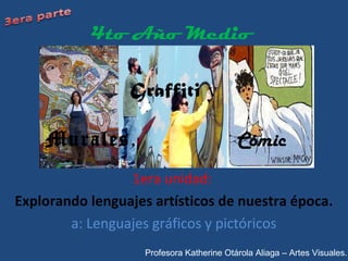 Graffiti y
Murales, Cómic
1era unidad:
Explorando lenguajes artísticos de nuestra época.
a: Lenguajes gráficos y pictóricos
4to Año Medio
Profesora Katherine Otárola Aliaga – Artes Visuales.
 