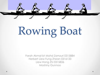 Rowing Boat
Farah Akmal bt Mohd Zamzuri 0315884
Herbert Liew Fung Zhean 0316133
Liew Hong Zhi 0315836
Moshiny Gunnoo
 