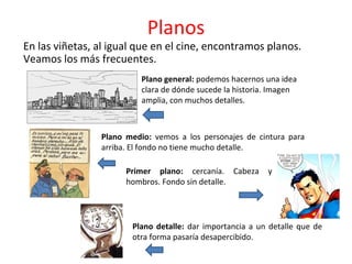Planos
En las viñetas, al igual que en el cine, encontramos planos.
Veamos los más frecuentes.
Plano general: podemos hacernos una idea
clara de dónde sucede la historia. Imagen
amplia, con muchos detalles.
Plano medio: vemos a los personajes de cintura para
arriba. El fondo no tiene mucho detalle.
Primer plano: cercanía. Cabeza y
hombros. Fondo sin detalle.
Plano detalle: dar importancia a un detalle que de
otra forma pasaría desapercibido.
 