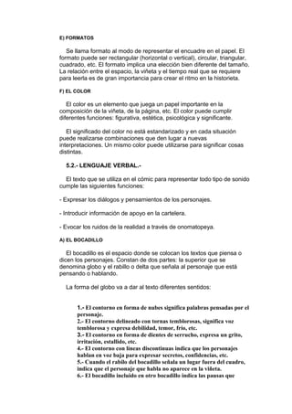 E) FORMATOS 
Se llama formato al modo de representar el encuadre en el papel. El 
formato puede ser rectangular (horizontal o vertical), circular, triangular, 
cuadrado, etc. El formato implica una elección bien diferente del tamaño. 
La relación entre el espacio, la viñeta y el tiempo real que se requiere 
para leerla es de gran importancia para crear el ritmo en la historieta. 
F) EL COLOR 
El color es un elemento que juega un papel importante en la 
composición de la viñeta, de la página, etc. El color puede cumplir 
diferentes funciones: figurativa, estética, psicológica y significante. 
El significado del color no está estandarizado y en cada situación 
puede realizarse combinaciones que den lugar a nuevas 
interpretaciones. Un mismo color puede utilizarse para significar cosas 
distintas. 
5.2.- LENGUAJE VERBAL.- 
El texto que se utiliza en el cómic para representar todo tipo de sonido 
cumple las siguientes funciones: 
- Expresar los diálogos y pensamientos de los personajes. 
- Introducir información de apoyo en la cartelera. 
- Evocar los ruidos de la realidad a través de onomatopeya. 
A) EL BOCADILLO 
El bocadillo es el espacio donde se colocan los textos que piensa o 
dicen los personajes. Constan de dos partes: la superior que se 
denomina globo y el rabillo o delta que señala al personaje que está 
pensando o hablando. 
La forma del globo va a dar al texto diferentes sentidos: 
1.- El contorno en forma de nubes significa palabras pensadas por el 
personaje. 
2.- El contorno delineado con tornas temblorosas, significa voz 
temblorosa y expresa debilidad, temor, frío, etc. 
3.- El contorno en forma de dientes de serrucho, expresa un grito, 
irritación, estallido, etc. 
4.- El contorno con líneas discontinuas indica que los personajes 
hablan en voz baja para expresar secretos, confidencias, etc. 
5.- Cuando el rabilo del bocadillo señala un lugar fuera del cuadro, 
indica que el personaje que habla no aparece en la viñeta. 
6.- El bocadillo incluido en otro bocadillo indica las pausas que 
 