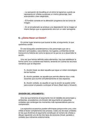 - La sensación de travelling en el cómic la logramos cuando se 
representa en viñetas sucesivas un mismo personaje, bien 
acercándolo o bien alejándolo. 
- El fundido consiste en la alteración progresiva de los tonos de 
imagen. 
- En el encadenado se produce una degradación de la imagen al 
mismo tiempo que va apareciendo otra con un valor semejante. 
6.- ¿Cómo Hacer un Cómic? 
En primer lugar tenemos que buscar la idea, el argumento, lo que 
queremos contar. 
En esa búsqueda caracterizamos a los personajes que van a 
intervenir (principales y secundarios), los lugares y ambientes donde 
transcurre la historia así como la época en la que se va a desarrollar la 
acción. 
Una vez que hemos definido estos elementos, hay que establecer la 
forma como va a contarse esa historia, teniendo en cuenta los recursos 
narrativos que se disponen: 
1.- Acción lineal, es decir aquella que sigue un orden cronológico 
de los hechos. 
2.- Acción paralela, es aquella que permite alternar dos o más 
acciones que ocurren simultáneamente en dos espacios. 
3.- Acción cortada, es aquella en que la acción se puede cortar 
para evocar el pasado o anticipar el futuro (flash back o forward). 
DIVISIÓN DEL ARGUMENTO.- 
Una vez que tenemos el argumento rico en detalles de personajes y 
ambientes, procedemos a la división del argumento en pequeñas 
unidades que contengan los momentos más representativos para su 
comprensión. 
Los episodios accesorios pueden eliminarse porque entre una y otra 
viñeta el lector complementa ese proceso. Cada una de esas unidades 
en las que dividimos el argumento constituyen el número de viñetas a 
dibujar siguiendo uno de los tres tipos de acciones (lineal, paralela o 
cortada) que indicamos anteriormente. 
 