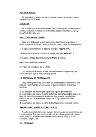 PLANIFICACIÓN.- 
Se eligen luego, el tipo de plano y ángulo que va a corresponder a 
cada una de las viñetas. 
MONTAJE.- 
Se establecen los recursos que se van a utilizar para unir las viñetas: 
cartela, cartucho, fundidos, encadenados, espacios contiguos, tipo y 
tamaño de formato, etc. 
REALIZACIÓN DEL GUIÓN.- 
Cada uno de los elementos que hemos descrito va a constituir el 
guión propiamente dicho. La estructura del guión puede ser la siguiente: 
1.- Se pone el número de la página, ejemplo. Página nº 1. 
2.- Después se pone el número de viñeta, ejemplo. Viñeta nº 1. 
3.- Se pone el tipo de plano, ejemplo: Plano General. 
4.- La descripción de la escena. 
5.- Y por último el texto de la viñeta. 
Una vez terminada esta viñeta, se continua con la siguiente y así 
sucesivamente con el resto de las páginas. 
LA CREACIÓN DE PERSONAJES.- 
Los personajes que se crean son los encargados de desarrollar una 
historia. Para inventar un personaje se pueden recurrir a diversas 
técnicas: 
a.- La creación de personajes a partir de figuras geométricas. 
b.- La creación de figuras a partir de formas isomorfas, sobre todo, a la 
hora de concretar conceptos abstractos que quieran visualizarse. 
c.- La creación de personajes a partir de la figura humana o de 
animales. 
d.- La creación de figuras a partir de la utilización de técnicas mixtas. 
EXPRESIONES ANÍMICAS Y FACIALES.- 
A partir de ciertos elementos pueden determinarse los sentimientos de 
los personajes. Por ejemplo el cabello erizado da sensación de miedo, 
terror, cólera. Las cejas atas dan sensación de sorpresa; la boca 
sonriente, alegría, etc. 
EL LENGUAJE.- 
 