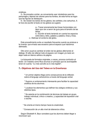 cinéticas. 
5.- Se procede a pintar, es conveniente usar rotuladores para los 
personajes y lápices de colores para los fondos, de esta forma se logra 
que las figuras se destaquen. 
6.- Se rotulan los textos de los globos, las cartelas y los cartuchos. A 
la hora de escribir el texto en los globos se sugiere: 
a.- Trazar previamente las líneas horizontales con 
lápiz que van a servir de guía para el tamaño de las 
letras. 
b.- Escribir el texto teniendo en cuenta los espacios 
entre letra y letra, palabra y palabra, línea y línea. 
c.- Delinear el contorno del globo. 
Este procedimiento evita un resultado frecuente cuando se produce a 
la inversa: que el texto sea excesivo para el espacio que habíamos 
delineado. 
Otro error usual es cambiar el orden de los globos alternando el 
diálogo. El afán de rellenar todo el espacio con imagen y/o texto sin 
dejar nada en blanco asfixia a la página. 
La búsqueda de formatos originales, a veces, provoca confusión al 
lector. Un maestro como Rius enuncia un principio que es aconsejable 
tener en cuenta. "Lo más sencillo es lo más legible". 
7.- Objetivos del Uso del Tebeo en la Enseñanza 
* Un primer objetivo llega como consecuencia de la reflexión 
sobre el lenguaje verboicónico a través del lenguaje verbal. 
* Supone un entrenamiento interesante para facilitar la capacidad 
analítica de los alumnos. 
* Localizar los elementos que definen los códigos cinéticos y sus 
distintos tipos. 
* Se asienta en la combinación de técnicas de trabajo en grupo, 
trabajo individual, crítico o creativo, y capacidad de expresión oral 
o escrita. 
* Se orienta al mismo tiempo hacia la creatividad. 
* Consecución de un alto nivel de tolerancia crítica. 
Según Elisabeth K. Baur considera que los alumnos deben llegar a 
reconocer que: 
 