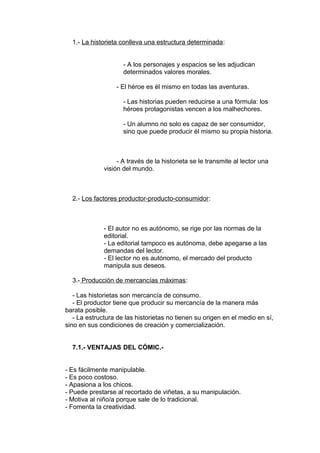 1.- La historieta conlleva una estructura determinada: 
- A los personajes y espacios se les adjudican 
determinados valores morales. 
- El héroe es él mismo en todas las aventuras. 
- Las historias pueden reducirse a una fórmula: los 
héroes protagonistas vencen a los malhechores. 
- Un alumno no solo es capaz de ser consumidor, 
sino que puede producir él mismo su propia historia. 
- A través de la historieta se le transmite al lector una 
visión del mundo. 
2.- Los factores productor-producto-consumidor: 
- El autor no es autónomo, se rige por las normas de la 
editorial. 
- La editorial tampoco es autónoma, debe apegarse a las 
demandas del lector. 
- El lector no es autónomo, el mercado del producto 
manipula sus deseos. 
3.- Producción de mercancías máximas: 
- Las historietas son mercancía de consumo. 
- El productor tiene que producir su mercancía de la manera más 
barata posible. 
- La estructura de las historietas no tienen su origen en el medio en sí, 
sino en sus condiciones de creación y comercialización. 
7.1.- VENTAJAS DEL CÓMIC.- 
- Es fácilmente manipulable. 
- Es poco costoso. 
- Apasiona a los chicos. 
- Puede prestarse al recortado de viñetas, a su manipulación. 
- Motiva al niño/a porque sale de lo tradicional. 
- Fomenta la creatividad. 
 