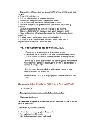 - Se adquieren códigos que van a acompañar al niño a lo largo de toda 
su vida 
- Crea hábitos de lectura. 
- Enriquece las posibilidades comunicativas. 
- Es vehículo de ejercicios de comprensión lectora. 
- Puede utilizarse como centro de interés de un tema. 
- Es fuente de ejercicios que estimulan los métodos de análisis y 
síntesis. 
- Estimula el desarrollo del pensamiento lógico del alumno. 
- Se puede desarrollar en cualquier nivel y con cualquier tema. 
- Es un instrumento eficaz para la superación de dificultades lecto-escritoras. 
- El tebeo es un camino corto y seguro hacia el libro. 
- El cómic puede convertirse en un medio movilizador para la 
organización de debates, coloquios, etc. 
7.3.- INCONVENIENTES DEL CÓMIC EN EL AULA.- 
- Puede tomarse exclusivamente como un simple 
entretenimiento, sin experimentar sus posibilidades expresivas 
con el fin de leer la realidad representada en un código cifrado. 
- Detrás de la idílica existencia de los personajes se encuentra un 
mundo cerrado donde no cabe lugar el afecto, la solidaridad o la 
libertad de imaginación. 
- Con los niños de corta edad se utiliza poco porque el niño 
todavía no sabe leer ni escribir. 
- Necesidad de conocer el lenguaje particular que se utiliza en el 
cómic. 
8.- Algunas de las Actividades Didácticas a Partir del CÓMIC 
ACTIVIDAD 1: 
- Recomponer una historieta a partir de las viñetas sueltas. 
- Objetivo predominante: 
Desarrollo de la capacidad de captación de una idea central a partir de una 
serie de elementos. 
-Material y disposición del entorno: 
* Historieta de una o dos páginas de extensión . 
* Fotocopia de dicha historieta. 
* El trabajo es eminentemente individual 
 