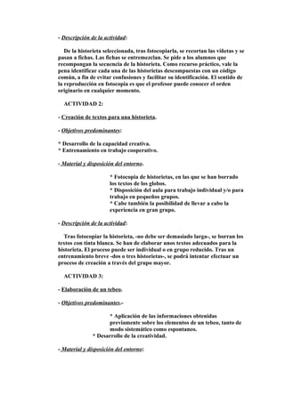 - Descripción de la actividad: 
De la historieta seleccionada, tras fotocopiarla, se recortan las viñetas y se 
pasan a fichas. Las fichas se entremezclan. Se pide a los alumnos que 
recompongan la secuencia de la historieta. Como recurso práctico, vale la 
pena identificar cada una de las historietas descompuestas con un código 
común, a fin de evitar confusiones y facilitar su identificación. El sentido de 
la reproducción en fotocopia es que el profesor puede conocer el orden 
originario en cualquier momento. 
ACTIVIDAD 2: 
- Creación de textos para una historieta. 
- Objetivos predominantes: 
* Desarrollo de la capacidad creativa. 
* Entrenamiento en trabajo cooperativo. 
- Material y disposición del entorno. 
* Fotocopia de historietas, en las que se han borrado 
los textos de los globos. 
* Disposición del aula para trabajo individual y/o para 
trabajo en pequeños grupos. 
* Cabe también la posibilidad de llevar a cabo la 
experiencia en gran grupo. 
- Descripción de la actividad: 
Tras fotocopiar la historieta, -no debe ser demasiado larga-, se borran los 
textos con tinta blanca. Se han de elaborar unos textos adecuados para la 
historieta. El proceso puede ser individual o en grupo reducido. Tras un 
entrenamiento breve -dos o tres historietas-, se podrá intentar efectuar un 
proceso de creación a través del grupo mayor. 
ACTIVIDAD 3: 
- Elaboración de un tebeo. 
- Objetivos predominantes.- 
* Aplicación de las informaciones obtenidas 
previamente sobre los elementos de un tebeo, tanto de 
modo sistemático como espontaneo. 
* Desarrollo de la creatividad. 
- Material y disposición del entorno: 
 