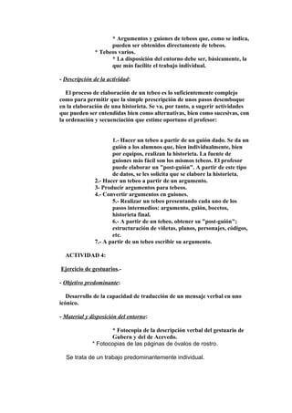 * Argumentos y guiones de tebeos que, como se indica, 
pueden ser obtenidos directamente de tebeos. 
* Tebeos varios. 
* La disposición del entorno debe ser, básicamente, la 
que más facilite el trabajo individual. 
- Descripción de la actividad: 
El proceso de elaboración de un tebeo es lo suficientemente complejo 
como para permitir que la simple prescripción de unos pasos desemboque 
en la elaboración de una historieta. Se va, por tanto, a sugerir actividades 
que pueden ser entendidas bien como alternativas, bien como sucesivas, con 
la ordenación y secuenciación que estime oportuno el profesor: 
1.- Hacer un tebeo a partir de un guión dado. Se da un 
guión a los alumnos que, bien individualmente, bien 
por equipos, realizan la historieta. La fuente de 
guiones más fácil son los mismos tebeos. El profesor 
puede elaborar un "post-guión". A partir de este tipo 
de datos, se les solicita que se elabore la historieta. 
2.- Hacer un tebeo a partir de un argumento. 
3- Producir argumentos para tebeos. 
4.- Convertir argumentos en guiones. 
5.- Realizar un tebeo presentando cada uno de los 
pasos intermedios: argumento, guión, bocetos, 
historieta final. 
6.- A partir de un tebeo, obtener su "post-guión"; 
estructuración de viñetas, planos, personajes, códigos, 
etc. 
7.- A partir de un tebeo escribir su argumento. 
ACTIVIDAD 4: 
Ejercicio de gestuarios.- 
- Objetivo predominante: 
Desarrollo de la capacidad de traducción de un mensaje verbal en uno 
icónico. 
- Material y disposición del entorno: 
* Fotocopia de la descripción verbal del gestuario de 
Gubern y del de Acevedo. 
* Fotocopias de las páginas de óvalos de rostro. 
Se trata de un trabajo predominantemente individual. 
 