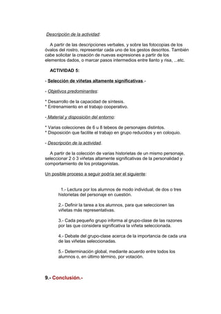 Descripción de la actividad: 
A partir de las descripciones verbales, y sobre las fotocopias de los 
óvalos del rostro, representar cada uno de los gestos descritos. También 
cabe solicitar la creación de nuevas expresiones a partir de los 
elementos dados, o marcar pasos intermedios entre llanto y risa, ...etc. 
ACTIVIDAD 5: 
- Selección de viñetas altamente significativas.- 
- Objetivos predominantes: 
* Desarrollo de la capacidad de síntesis. 
* Entrenamiento en el trabajo cooperativo. 
- Material y disposición del entorno: 
* Varias colecciones de 6 u 8 tebeos de personajes distintos. 
* Disposición que facilite el trabajo en grupo reducidos y en coloquio. 
- Descripción de la actividad. 
A partir de la colección de varias historietas de un mismo personaje, 
seleccionar 2 ó 3 viñetas altamente significativas de la personalidad y 
comportamiento de los protagonistas. 
Un posible proceso a seguir podría ser el siguiente: 
1.- Lectura por los alumnos de modo individual, de dos o tres 
historietas del personaje en cuestión. 
2.- Definir la tarea a los alumnos, para que seleccionen las 
viñetas más representativas. 
3.- Cada pequeño grupo informa al grupo-clase de las razones 
por las que considera significativa la viñeta seleccionada. 
4.- Debate del grupo-clase acerca de la importancia de cada una 
de las viñetas seleccionadas. 
5.- Determinación global, mediante acuerdo entre todos los 
alumnos o, en último término, por votación. 
9.- Conclusión.- 
 