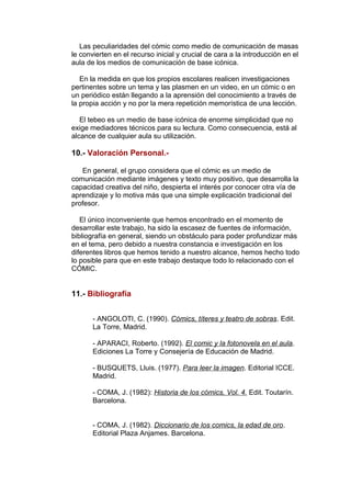Las peculiaridades del cómic como medio de comunicación de masas 
le convierten en el recurso inicial y crucial de cara a la introducción en el 
aula de los medios de comunicación de base icónica. 
En la medida en que los propios escolares realicen investigaciones 
pertinentes sobre un tema y las plasmen en un video, en un cómic o en 
un periódico están llegando a la aprensión del conocimiento a través de 
la propia acción y no por la mera repetición memorística de una lección. 
El tebeo es un medio de base icónica de enorme simplicidad que no 
exige mediadores técnicos para su lectura. Como consecuencia, está al 
alcance de cualquier aula su utilización. 
10.- Valoración Personal.- 
En general, el grupo considera que el cómic es un medio de 
comunicación mediante imágenes y texto muy positivo, que desarrolla la 
capacidad creativa del niño, despierta el interés por conocer otra vía de 
aprendizaje y lo motiva más que una simple explicación tradicional del 
profesor. 
El único inconveniente que hemos encontrado en el momento de 
desarrollar este trabajo, ha sido la escasez de fuentes de información, 
bibliografía en general, siendo un obstáculo para poder profundizar más 
en el tema, pero debido a nuestra constancia e investigación en los 
diferentes libros que hemos tenido a nuestro alcance, hemos hecho todo 
lo posible para que en este trabajo destaque todo lo relacionado con el 
CÓMIC. 
11.- Bibliografía 
- ANGOLOTI, C. (1990). Cómics, títeres y teatro de sobras. Edit. 
La Torre, Madrid. 
- APARACI, Roberto. (1992). El comic y la fotonovela en el aula. 
Ediciones La Torre y Consejería de Educación de Madrid. 
- BUSQUETS, Lluis. (1977). Para leer la imagen. Editorial ICCE. 
Madrid. 
- COMA, J. (1982): Historia de los cómics, Vol. 4. Edit. Toutarín. 
Barcelona. 
- COMA, J. (1982). Diccionario de los comics, la edad de oro. 
Editorial Plaza Anjames. Barcelona. 
 