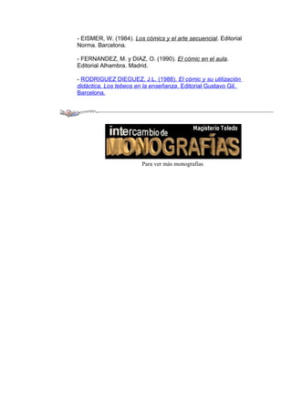 - EISMER, W. (1984). Los cómics y el arte secuencial. Editorial 
Norma. Barcelona. 
- FERNANDEZ, M. y DIAZ, O. (1990). El cómic en el aula. 
Editorial Alhambra. Madrid. 
- RODRIGUEZ DIEGUEZ, J.L. (1988). El cómic y su utilización 
didáctica. Los tebeos en la enseñanza . Editorial Gustavo Gil. 
Barcelona. 
Para ver más monografías 
