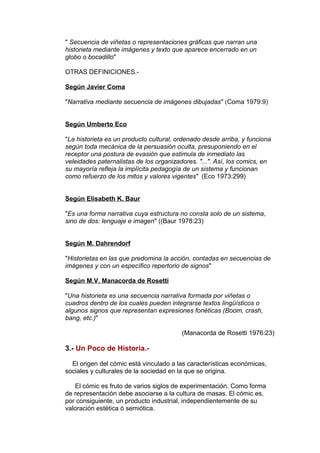 " Secuencia de viñetas o representaciones gráficas que narran una 
historieta mediante imágenes y texto que aparece encerrado en un 
globo o bocadillo" 
OTRAS DEFINICIONES.- 
Según Javier Coma 
"Narrativa mediante secuencia de imágenes dibujadas" (Coma 1979:9) 
Según Umberto Eco 
"La historieta es un producto cultural, ordenado desde arriba, y funciona 
según toda mecánica de la persuasión oculta, presuponiendo en el 
receptor una postura de evasión que estimula de inmediato las 
veleidades paternalistas de los organizadores. "...". Así, los comics, en 
su mayoría refleja la implícita pedagogía de un sistema y funcionan 
como refuerzo de los mitos y valores vigentes" (Eco 1973:299) 
Según Elisabeth K. Baur 
"Es una forma narrativa cuya estructura no consta solo de un sistema, 
sino de dos: lenguaje e imagen" ((Baur 1978:23) 
Según M. Dahrendorf 
"Historietas en las que predomina la acción, contadas en secuencias de 
imágenes y con un específico repertorio de signos" 
Según M.V. Manacorda de Rosetti 
"Una historieta es una secuencia narrativa formada por viñetas o 
cuadros dentro de los cuales pueden integrarse textos lingüísticos o 
algunos signos que representan expresiones fonéticas (Boom, crash, 
bang, etc.)" 
(Manacorda de Rosetti 1976:23) 
3.- Un Poco de Historia.- 
El origen del cómic está vinculado a las características económicas, 
sociales y culturales de la sociedad en la que se origina. 
El cómic es fruto de varios siglos de experimentación. Como forma 
de representación debe asociarse a la cultura de masas. El cómic es, 
por consiguiente, un producto industrial, independientemente de su 
valoración estética ó semiótica. 
 