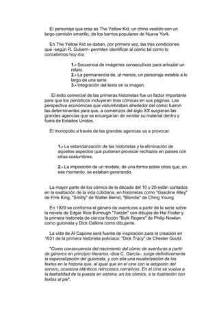 El personaje que crea es The Yellow Kid, un chino vestido con un 
largo camisón amarillo, de los barrios populares de Nueva York. 
En The Yellow Kid se daban, por primera vez, las tres condiciones 
que -según R. Gubern- permiten identificar al cómic tal como lo 
concebimos hoy día: 
1.- Secuencia de imágenes consecutivas para articular un 
relato. 
2.- La permanencia de, al menos, un personaje estable a lo 
largo de una serie 
3.- Integración del texto en la imagen. 
El éxito comercial de las primeras historietas fue un factor importante 
para que los periódicos incluyeran tiras cómicas en sus páginas. Las 
perspectiva económicas que vislumbraban alrededor del cómic fueron 
las determinantes para que, a comienzos del siglo XX surgieran las 
grandes agencias que se encargarían de vender su material dentro y 
fuera de Estados Unidos. 
El monopolio a través de las grandes agencias va a provocar: 
1.- La estandarización de las historietas y la eliminación de 
aquellos aspectos que pudieran provocar rechazos en países con 
otras costumbres. 
2.- La imposición de un modelo, de una forma sobre otras que, en 
ese momento, se estaban generando. 
La mayor parte de los cómics de la década del 10 y 20 están contados 
en la exaltación de la vida cotidiana, en historietas como "Gasoline Alley" 
de Frnk King, "Smitty" de Walter Bernd, "Blondie" de Ching Young. 
En 1929 se conforma el género de aventuras a partir de la serie sobre 
la novela de Edgar Rice Burrough "Tarzán" con dibujos de Hal Foster y 
la primera historieta de ciencia ficción "Bulk Rogers" de Philip Nowlan 
como guionista y Dick Calkins como dibujante. 
La vida de Al Capone será fuente de inspiración para la creación en 
1931 de la primera historieta policiaca: "Dick Tracy" de Chester Gould. 
"Como consecuencia del nacimiento del cómic de aventuras a partir 
de géneros en principio literarios -dice C. García-, surge definitivamente 
la especialización del guionista, y con ella una revalorización de los 
textos en la historia que, al igual que en el cine con la adopción del 
sonoro, ocasiona idénticos retrocesos narrativos. En el cine se vuelve a 
la teatralidad de la puesta en escena, en los cómics, a la ilustración con 
textos al pie". 
 