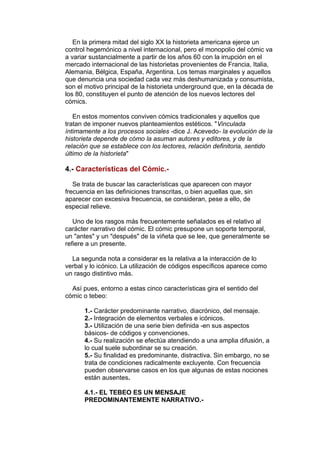 En la primera mitad del siglo XX la historieta americana ejerce un 
control hegemónico a nivel internacional, pero el monopolio del cómic va 
a variar sustancialmente a partir de los años 60 con la irrupción en el 
mercado internacional de las historietas provenientes de Francia, Italia, 
Alemania, Bélgica, España, Argentina. Los temas marginales y aquellos 
que denuncia una sociedad cada vez más deshumanizada y consumista, 
son el motivo principal de la historieta underground que, en la década de 
los 80, constituyen el punto de atención de los nuevos lectores del 
cómics. 
En estos momentos conviven cómics tradicionales y aquellos que 
tratan de imponer nuevos planteamientos estéticos. "Vinculada 
íntimamente a los procesos sociales -dice J. Acevedo- la evolución de la 
historieta depende de cómo la asuman autores y editores, y de la 
relación que se establece con los lectores, relación definitoria, sentido 
último de la historieta" 
4.- Características del Cómic.- 
Se trata de buscar las características que aparecen con mayor 
frecuencia en las definiciones transcritas, o bien aquellas que, sin 
aparecer con excesiva frecuencia, se consideran, pese a ello, de 
especial relieve. 
Uno de los rasgos más frecuentemente señalados es el relativo al 
carácter narrativo del cómic. El cómic presupone un soporte temporal, 
un "antes" y un "después" de la viñeta que se lee, que generalmente se 
refiere a un presente. 
La segunda nota a considerar es la relativa a la interacción de lo 
verbal y lo icónico. La utilización de códigos específicos aparece como 
un rasgo distintivo más. 
Así pues, entorno a estas cinco características gira el sentido del 
cómic o tebeo: 
1.- Carácter predominante narrativo, diacrónico, del mensaje. 
2.- Integración de elementos verbales e icónicos. 
3.- Utilización de una serie bien definida -en sus aspectos 
básicos- de códigos y convenciones. 
4.- Su realización se efectúa atendiendo a una amplia difusión, a 
lo cual suele subordinar se su creación. 
5.- Su finalidad es predominante, distractiva. Sin embargo, no se 
trata de condiciones radicalmente excluyente. Con frecuencia 
pueden observarse casos en los que algunas de estas nociones 
están ausentes. 
4.1.- EL TEBEO ES UN MENSAJE 
PREDOMINANTEMENTE NARRATIVO.- 
 