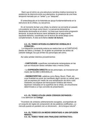 Decir que el cómic es una estructura narrativa implica reconocer la 
existencia de diacronía entre sus elementos, la presencia de una línea 
temporal marcado por un "antes" y un "después". 
El antes/después en la historieta se apoya fundamentalmente en la 
estructura de la viñeta y su secuencia. 
En el momento de leer una viñeta, la anterior se convierte en pasado 
y la posterior se intuye como futuro. La secuencia temporal es 
claramente dominante en el cómic. La línea que marca entre progresión 
temporal, la pauta de lectura viene señalada por el seguimiento 
izquierda-derecha, coordinado con la lectura de arriba-abajo como 
complementario. A esto se le llama vector de lectura. 
4.2.- EL TEBEO INTEGRA ELEMENTOS VERBALES E 
ICÓNICOS.- 
La integración puramente externa se realiza bien en el CARTUCHO 
(textos de relevo y anclaje). En el globo se presentan los textos de 
carácter dialogal, los que emiten los personajes del cómic. 
Así cabe señalar distintos procedimientos: 
- CARTUCHOS, superficies normalmente rectangulares en las 
que se introducen textos verbales más o menos cortos. 
- La EXPRESIÓN DIRECTA de los personajes, se incorporan por 
medio del GLOBO ó BOCADILLO. 
- ONOMATOPEYAS; palabras como Bang, Boom, Plash, etc. 
cuya finalidad es poner de manifiesto algún sonido no verbal, pero 
que se expresa por medio de una verbalización de dicho ruido 
mediante una especie de transcripción fonética del mismo. 
Aparecen indicadas en la superficie de la viñeta, sin encontrarse 
determinada a un tipo concreto de presentación. 
4.3.- EL TEBEO UTILIZA UNOS CÓDIGOS DEFINIDOS.- 
Una definición de Código: 
"Inventario de símbolos arbitrariamente escogidos, acompañado de 
un conjunto de reglas de composición de las palabras codificadas, y a 
menudo puesta en paralelo con un diccionario... de la lengua natural". 
4.4.- EL TEBEO ES UN MEDIO ORIENTADO A UNA DIFUSIÓN 
MASIVA.- 
4.5.- EL TEBEO TIENE UNA FINALIDAD DISTRACTIVA.- 
 