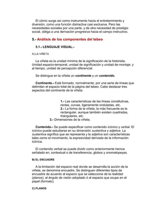 El cómic surge así como instrumento hacia el entretenimiento y 
diversión, como una función distractiva casi exclusiva. Pero las 
necesidades sociales por una parte, y de otra necesidad de prestigio 
social, obliga a una derivación progresiva hacia el campo instructivo. 
5.- Análisis de los componentes del tebeo 
5.1.- LENGUAJE VISUAL.- 
A) LA VIÑETA 
La viñeta es la unidad mínima de la significación de la historieta. 
Unidad espacio-temporal, unidad de significación y unidad de montaje; y 
al tiempo, unidad de percepción diferencial. 
Se distingue en la viñeta un continente y un contenido. 
Continente.- Está formado, normalmente, por una serie de líneas que 
delimitan el espacio total de la página del tebeo. Cabe destacar tres 
aspectos del continente de la viñeta: 
1.- Las características de las líneas constitutivas, 
rectas, curvas, ligeramente onduladas, etc. 
2.- La forma de la viñeta, la más frecuente es la 
rectangular, aunque también existen cuadradas, 
triangulares, etc. 
3.- Dimensiones de la viñeta. 
Contenido.- Se puede especificar como contenido icónico y verbal. El 
icónico puede estudiarse en su dimensión sustantiva y adjetiva. La 
sustantiva significa que se representa y la adjetiva son características 
tales como el movimiento, la expresividad derivada de la información 
icónica. 
El contenido verbal se puede dividir como anteriormente hemos 
señalado en; contextual o de transferencia, globos y onomatopeyas. 
B) EL ENCUADRE 
A la limitación del espacio real donde se desarrolla la acción de la 
viñeta, se denomina encuadre. Se distinguen diferentes tipos de 
encuadre de acuerdo al espacio que se seleccione de la realidad 
(planos), al ángulo de visión adoptado ó al espacio que ocupe en el 
papel (formato). 
C) PLANOS 
 