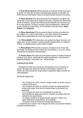 El Gran Plano General (GPG) describe el ambiente donde transcurre 
la acción. En este tipo de plano los personajes apenas se perciben. El 
GPG ofrece la información sobre el contexto donde transcurre la acción. 
El Plano General (PG) tiene dimensiones semejantes a la figura del 
personaje, lo encuadra de la cabeza a los pies y proporciona información 
sobre el contexto, aunque las referencias al ambiente son menores que 
en el caso anterior. La figura humana cobra protagonismo, sobre todo, 
en las viñetas de acción física. Al PG también se le denomina: Plano 
Entero ó de Conjunto. 
El Plano Americano (PA) encuadra la figura humana a la altura de 
las rodillas. Es un plano intermedio y sirve para mostrar las acciones 
físicas de los personajes así como los rasgos de sus rostros. 
EL Plano Detalle (PD) selecciona una parte de la figura humana o un 
objeto que, de otra manera, hubiese pasado desapercibido. En algunas 
viñetas, un detalle puede ocupar toda la imagen. 
El Plano Medio (PM) recorta el espacio a la altura de la cintura del 
personaje. Se destaca más la acción que el ambiente y, a su vez, cobra 
importancia la expresión del personaje. 
El Primer Plano (PP) selecciona el espacio desde la cabeza hasta los 
hombros de la figura. Sobresale los rasgos expresivos y conocemos el 
estado psicológico, emocional, etc., del personaje. 
D) ANGULOS DE VISIÓN 
El ángulo de visión es el punto de vista desde el que se observa la 
acción. El ángulo de visión permite dar profundidad y volumen a la 
viñeta, así como sensación de grandeza ó pequeñez según el punto de 
vista adoptado. 
TIPOS DE ANGULOS 
- En el ángulo de visión normal o ángulo medio, la acción ocurre a 
la altura de los ojos. 
- En el ángulo de visión en picado la acción es representada de 
arriba hacia abajo. Este tipo de ángulo ofrece la sensación de 
pequeñez. 
- En el ángulo de visión en contrapicado la acción es 
representada de abajo hacia arriba. Este tipo de ángulo ofrece la 
sensación de superioridad. 
- El ángulo cenital es el ángulo picado absoluto y ofrece una 
visión totalmente perpendicular de la realidad. 
- El ángulo nadir es el ángulo contrapicado absoluto. 
La elección de un plano o de un ángulo de visión va a producir efectos 
expresivos determinados. 
 