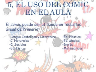 El comic puede ser utilizado en todas las
áreas de Primaria:
5, EL USO DEL CÓMIC
EN EL AULA
-Lengua Castellana y Literatura
-C. Naturales
-C. Sociales
-Ed. Física
-Ed. Plástica
-Ed. Musical
-Inglés
-Matemáticas
 