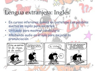 • En cursos inferiores comics en castellano con palabras
sueltas en inglés para iniciarles
• Utilizado para mostrar vocabulario
• Añadiendo audio en el aula para mejorar la
pronunciación
Lengua extranjera: Inglés
 