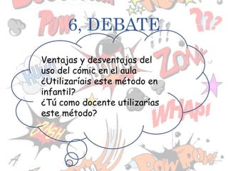 6, DEBATE
Ventajas y desventajas del
uso del cómic en el aula
¿Utilizaríais este método en
infantil?
¿Tú como docente utilizarías
este método?
 