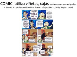 COMIC: utiliza viñetas, cajas (no tienen por que ser iguales,
la forma y el tamaño pueden variar. Puede trabajarse en blanco y negro o color)
 