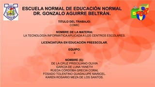 ESCUELA NORMAL DE EDUCACIÓN NORMAL
DR. GONZALO AGUIRRE BELTRÁN.
TITULO DEL TRABAJO:
COMIC
NOMBRE DE LA MATERIA:
LA TECNOLOGÍA INFORMÁTICAAPLICADA A LOS CENTROS ESCOLARES.
LICENCIATURA EN EDUCACIÓN PREESCOLAR.
EQUIPO:
4
NOMBRE (S):
DE LA CRUZ PRISCILIANO OLIVIA
GARCÍA DE LUNA YANETH
RUEDA CÓRDOBA GRECIA CORAL
FOSADO TOLENTINO GUADALUPE MARICEL.
KAREN ROSARIO MEZA DE LOS SANTOS.