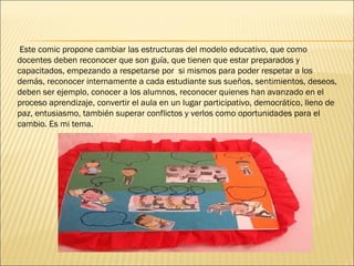 Este comic propone cambiar las estructuras del modelo educativo, que como
docentes deben reconocer que son guía, que tienen que estar preparados y
capacitados, empezando a respetarse por si mismos para poder respetar a los
demás, reconocer internamente a cada estudiante sus sueños, sentimientos, deseos,
deben ser ejemplo, conocer a los alumnos, reconocer quienes han avanzado en el
proceso aprendizaje, convertir el aula en un lugar participativo, democrático, lleno de
paz, entusiasmo, también superar conflictos y verlos como oportunidades para el
cambio. Es mi tema.