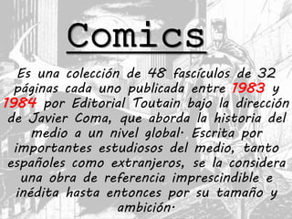 Comics
Es una colección de 48 fascículos de 32
páginas cada uno publicada entre 1983 y
1984 por Editorial Toutain bajo la dirección
de Javier Coma, que aborda la historia del
medio a un nivel global. Escrita por
importantes estudiosos del medio, tanto
españoles como extranjeros, se la considera
una obra de referencia imprescindible e
inédita hasta entonces por su tamaño y
ambición.
 