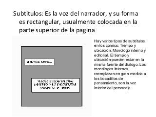 Subtitulos: Es la voz del narrador, y su forma
es rectangular, usualmente colocada en la
parte superior de la pagina
Hay varios tipos de subtítulos
en los comics; Tiempo y
ubicación, Monologo interno y
editorial. El tiempo y
ubicación pueden estar en la
misma fuente del dialogo. Los
monólogos internos,
reemplazan en gran medida a
los bocadillos de
pensamiento, son la voz
interior del personaje.
 
