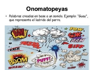 OnomatopeyasOnomatopeyas
• Palabras creadas en base a un sonido. Ejemplo: “Guau”,
que representa el ladrido del perro.
 