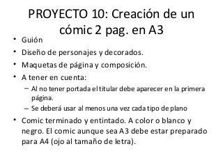 PROYECTO 10: Creación de un
cómic 2 pag. en A3
• Guión
• Diseño de personajes y decorados.
• Maquetas de página y composición.
• A tener en cuenta:
– Al no tener portada el titular debe aparecer en la primera
página.
– Se deberá usar al menos una vez cada tipo de plano
• Comic terminado y entintado. A color o blanco y
negro. El comic aunque sea A3 debe estar preparado
para A4 (ojo al tamaño de letra).
 
