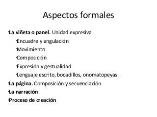 Aspectos formales
•
La viñeta o panel. Unidad expresiva
•
Encuadre y angulación
•
Movimiento
•
Composición
•
Expresión y gestualidad
•
Lenguaje escrito, bocadillos, onomatopeyas.
•
La página. Composición y secuenciación
•
La narración.
•
Proceso de creación
 