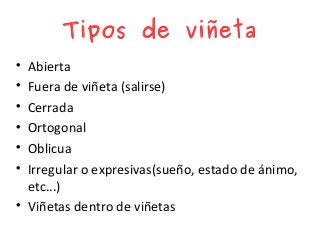 Tipos de viñeta

Abierta

Fuera de viñeta (salirse)

Cerrada

Ortogonal

Oblicua

Irregular o expresivas(sueño, estado de ánimo,
etc...)

Viñetas dentro de viñetas
 