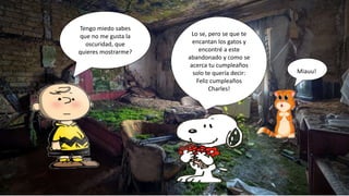 Tengo miedo sabes
que no me gusta la
oscuridad, que
quieres mostrarme?
Lo se, pero se que te
encantan los gatos y
encontré a este
abandonado y como se
acerca tu cumpleaños
solo te quería decir:
Feliz cumpleaños
Charles!
Miauu!
 