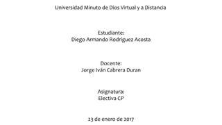 Universidad Minuto de Dios Virtual y a Distancia
Estudiante:
Diego Armando Rodríguez Acosta
Docente:
Jorge Iván Cabrera Duran
Asignatura:
Electiva CP
23 de enero de 2017
 