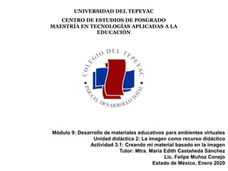 UNIVERSIDAD DEL TEPEYAC
CENTRO DE ESTUDIOS DE POSGRADO
MAESTRÍA EN TECNOLOGÍAS APLICADAS A LA
EDUCACIÓN
Módulo 9: Desarrollo de materiales educativos para ambientes virtuales
Unidad didáctica 2: La imagen como recurso didáctico
Actividad 3.1: Creando mi material basado en la imagen
Tutor: Mtra. María Edith Castañeda Sánchez
Lic. Felipe Muñoz Conejo
Estado de México. Enero 2020
 