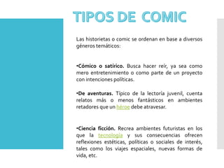 Las historietas o comic se ordenan en base a diversos
géneros temáticos:
•Cómico o satírico. Busca hacer reír, ya sea como
mero entretenimiento o como parte de un proyecto
con intenciones políticas.
•De aventuras. Típico de la lectoría juvenil, cuenta
relatos más o menos fantásticos en ambientes
retadores que un héroe debe atravesar.
•Ciencia ficción. Recrea ambientes futuristas en los
que la tecnología y sus consecuencias ofrecen
reflexiones estéticas, políticas o sociales de interés,
tales como los viajes espaciales, nuevas formas de
vida, etc.
 
