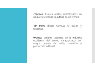 •Policíaco. Cuenta relatos detectivescos en
los que se esconde la autoría de un crimen.
•Manga. Variante japonesa de la industria
occidental del cómic, caracterizada por
rasgos propios de estilo, narración y
producción editorial
•De terror. Relata historias de miedo y
suspenso.
 
