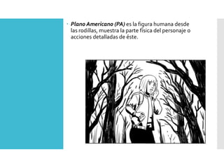  Plano Americano (PA) es la figura humana desde
las rodillas, muestra la parte física del personaje o
acciones detalladas de éste.
 