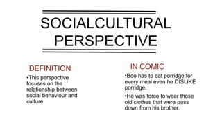 SOCIALCULTURAL
PERSPECTIVE
IN COMICDEFINITION
•This perspective
focuses on the
relationship between
social behaviour and
culture
•Boo has to eat porridge for
every meal even he DISLIKE
porridge.
•He was force to wear those
old clothes that were pass
down from his brother.
 