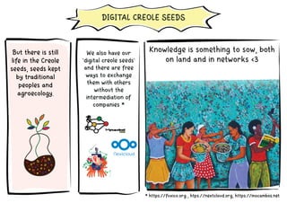 We also have our
'digital creole seeds'
and there are free
ways to exchange
them with others
without the
intermediation of
companies *
* https://fuxico.org , htps://nextcloud.org, https://mocambos.net
But there is still
life in the Creole
seeds, seeds kept
by traditional
peoples and
agroecology.
DIGITAL CREOLE SEEDS
Knowledge is something to sow, both
on land and in networks <3
 